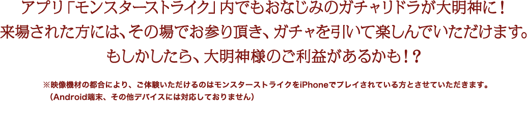 アプリ「モンスターストライク」内でもおなじみのガチャリドラが大明神に！来場された方には、その場でお参り頂き、ガチャを引いて楽しんでいただけます。もしかしたら、大明神様のご利益があるかも！？※映像機材の都合により、ご体験いただけるのはモンスターストライクをiPhoneでプレイされている方とさせていただきます。（Android端末、その他デバイスには対応しておりません）