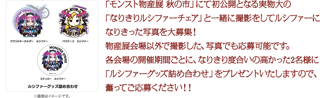 「モンスト物産展　秋の市」にて初公開となる実物大の「なりきりルシファーチェア」と一緒に撮影をしてルシファーになりきった写真を大募集！物産展会場以外で撮影した、写真でも応募可能です。各会場の開催期間ごとに、なりきり度合いの高かった2名様に「ルシファーグッズ詰め合わせ」をプレゼントいたしますので、奮ってご応募ください！！