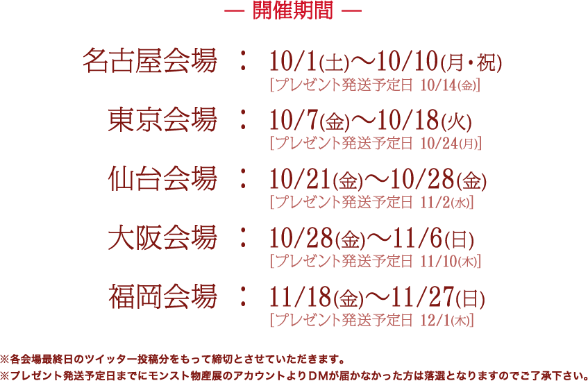 開催期間 名古屋会場　：　10/1(土)～10/10(月・祝) 東京会場　：　10/7(金)～10/18(火) 仙台会場　：　10/21 (金)～10/28 (金) 大阪会場　：　10/28 (金)～11/6 (日) 福岡会場　：　11/18 (金)～11/27 (日)