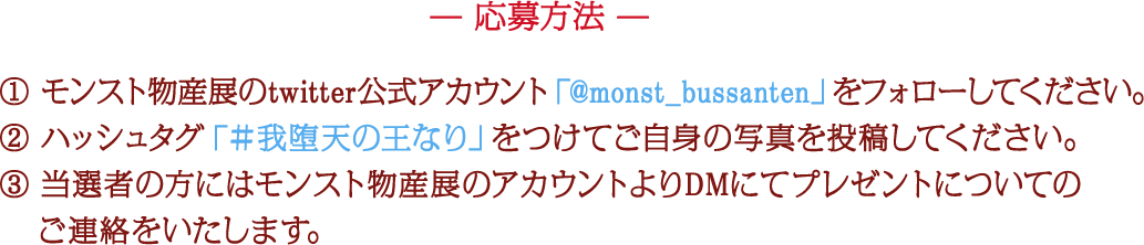 応募方法 ① モンスト物産展のtwitter公式アカウント「@monst_bussanten」をフォローしてください。 ② ハッシュタグ「＃我堕天の王なり」をつけてご自身の写真を投稿してください。 ③ 当選者の方にはモンスト物産展のアカウントよりDMにてプレゼントについてのご連絡をいたします。