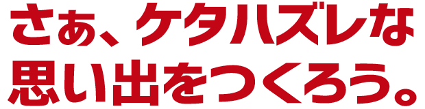 さぁ、ケタハズレな思い出をつくろう。